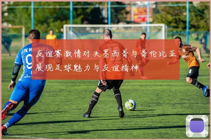 友谊赛激情对决墨西哥与哥伦比亚展现足球魅力与友谊精神