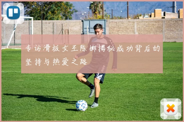 专访滑板女王陈娜揭秘成功背后的坚持与热爱之路