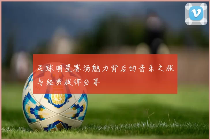 足球明星赛场魅力背后的音乐之旅与经典旋律分享