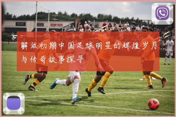 解放初期中国足球明星的辉煌岁月与传奇故事探寻