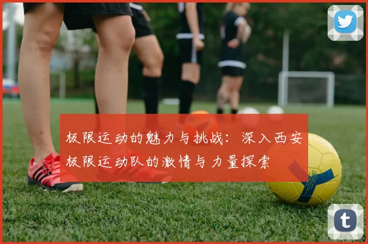 极限运动的魅力与挑战：深入西安极限运动队的激情与力量探索