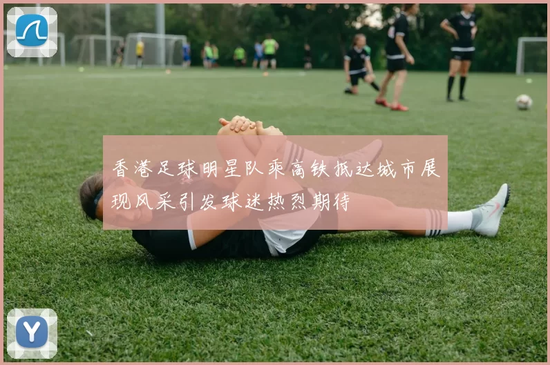 香港足球明星队乘高铁抵达城市展现风采引发球迷热烈期待