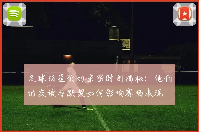 足球明星们的亲密时刻揭秘：他们的友谊与默契如何影响赛场表现