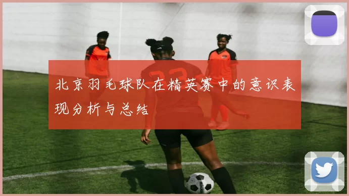 北京羽毛球队在精英赛中的意识表现分析与总结
