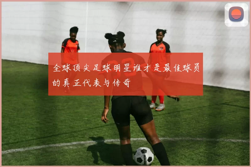 全球顶尖足球明星谁才是最佳球员的真正代表与传奇