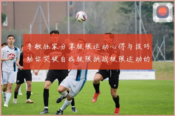 李敏独家分享极限运动心得与技巧助你突破自我极限挑战极限运动的乐趣与安全性