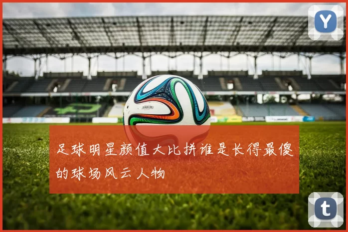 足球明星颜值大比拼谁是长得最傻的球场风云人物