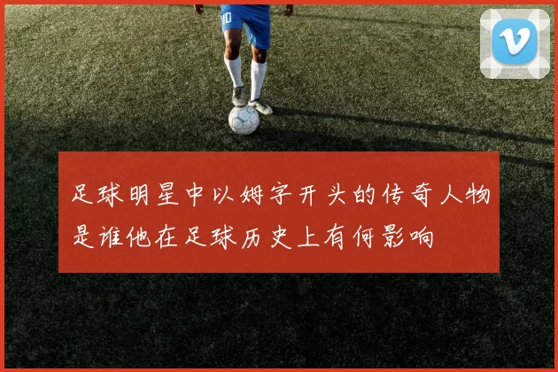 足球明星中以姆字开头的传奇人物是谁他在足球历史上有何影响