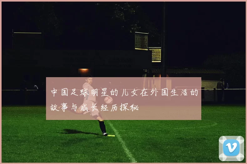 中国足球明星的儿女在外国生活的故事与成长经历探秘