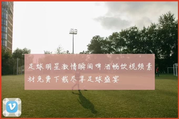 足球明星激情瞬间啤酒畅饮视频素材免费下载尽享足球盛宴