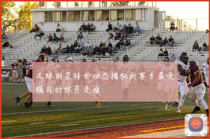 足球明星转会动态揭秘新赛季最受瞩目的球员是谁