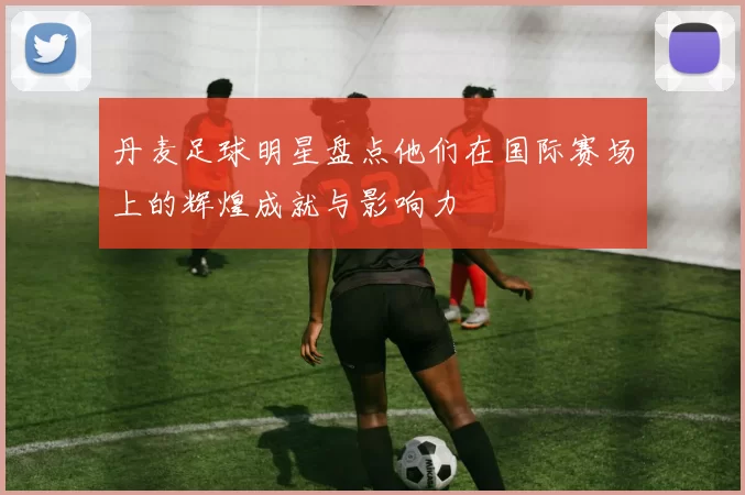 丹麦足球明星盘点他们在国际赛场上的辉煌成就与影响力