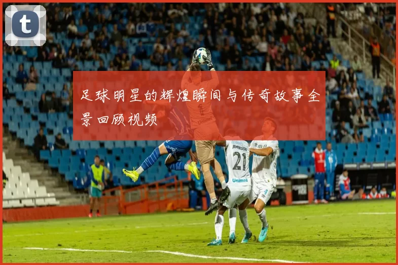足球明星的辉煌瞬间与传奇故事全景回顾视频