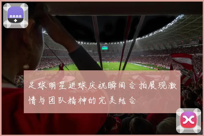 足球明星进球庆祝瞬间合拍展现激情与团队精神的完美结合