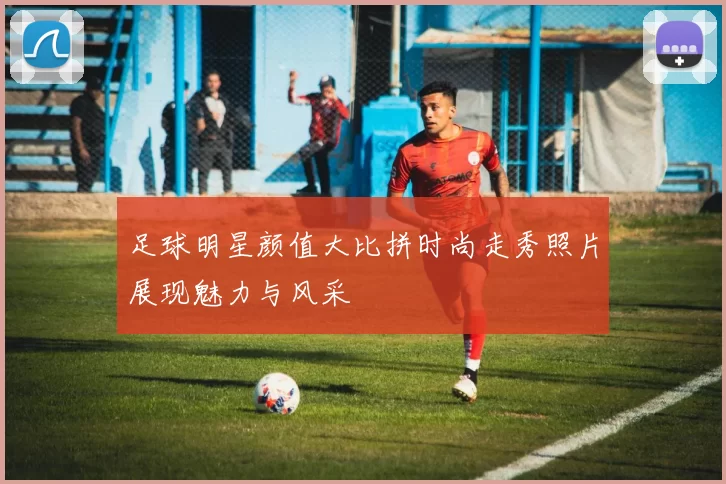 足球明星颜值大比拼时尚走秀照片展现魅力与风采