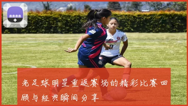老足球明星重返赛场的精彩比赛回顾与经典瞬间分享
