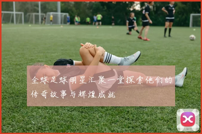 全球足球明星汇聚一堂探索他们的传奇故事与辉煌成就