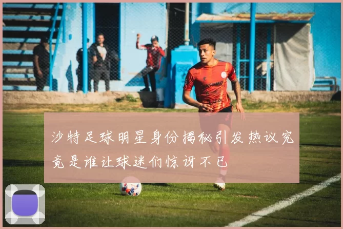 沙特足球明星身份揭秘引发热议究竟是谁让球迷们惊讶不已