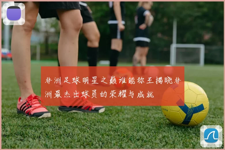 非洲足球明星之巅谁能称王揭晓非洲最杰出球员的荣耀与成就