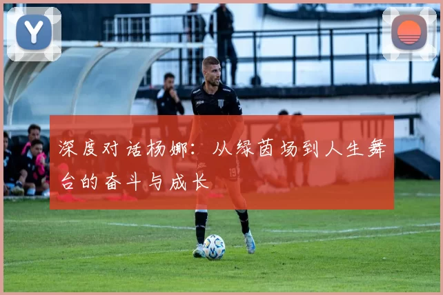 深度对话杨娜：从绿茵场到人生舞台的奋斗与成长