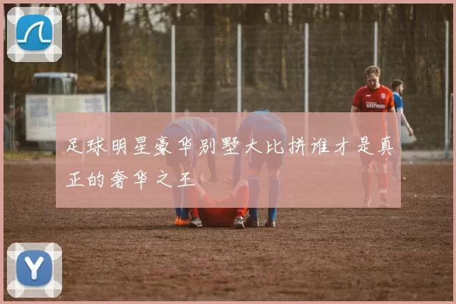 足球明星豪华别墅大比拼谁才是真正的奢华之王