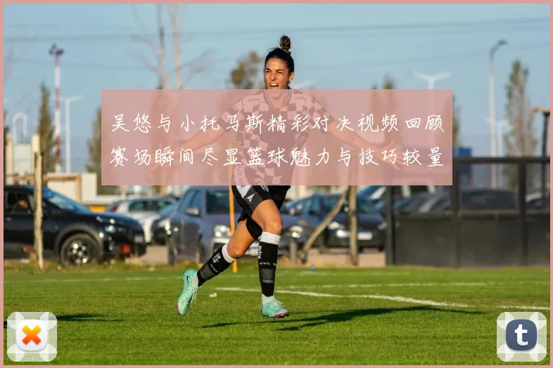 吴悠与小托马斯精彩对决视频回顾赛场瞬间尽显篮球魅力与技巧较量