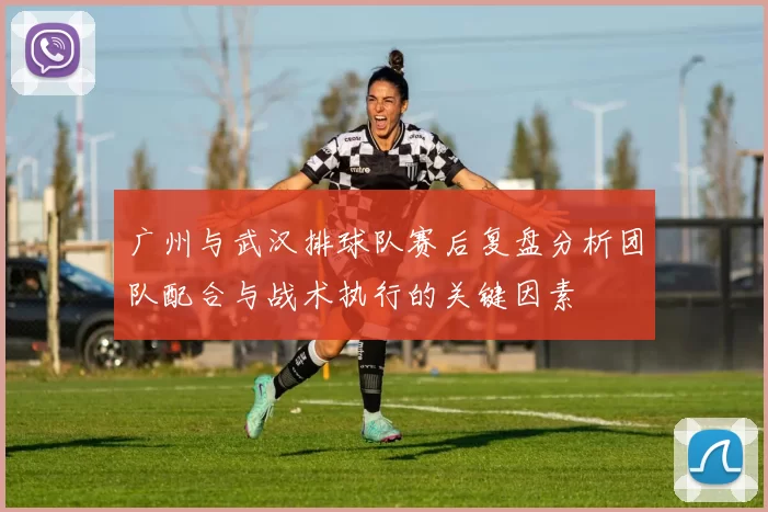 广州与武汉排球队赛后复盘分析团队配合与战术执行的关键因素
