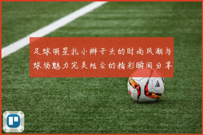 足球明星扎小辫子头的时尚风潮与球场魅力完美结合的精彩瞬间分享