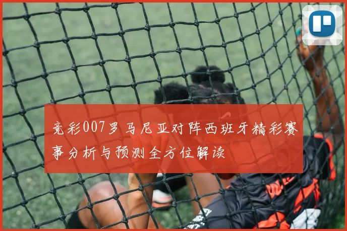 竞彩007罗马尼亚对阵西班牙精彩赛事分析与预测全方位解读