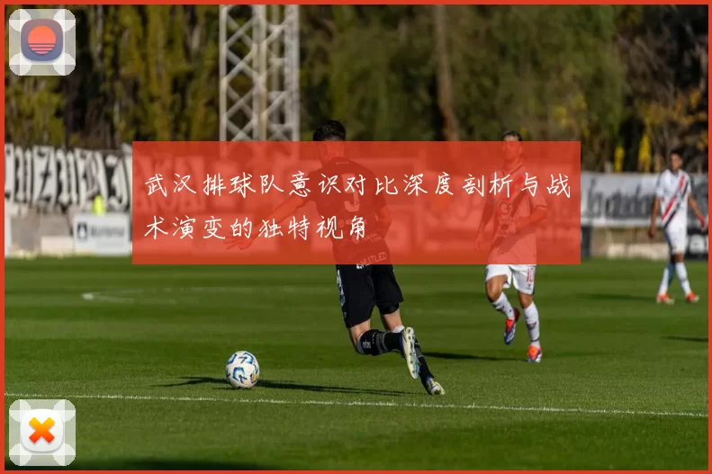 武汉排球队意识对比深度剖析与战术演变的独特视角
