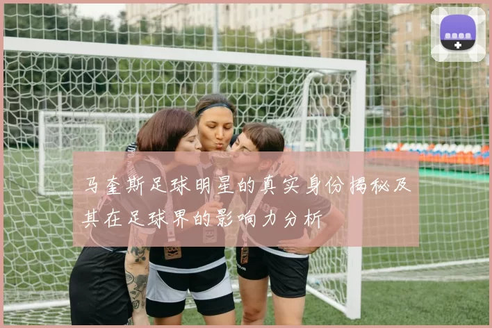 马奎斯足球明星的真实身份揭秘及其在足球界的影响力分析