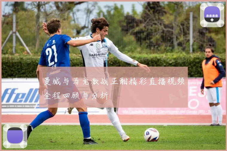 曼城与马竞激战正酣精彩直播视频全程回顾与分析