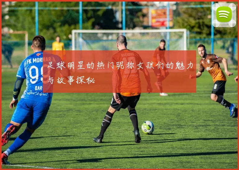 足球明星的热门昵称女孩们的魅力与故事探秘
