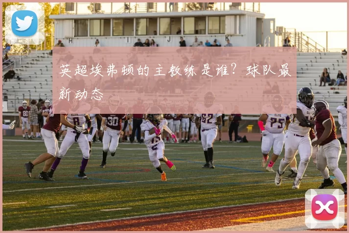 英超埃弗顿的主教练是谁？球队最新动态