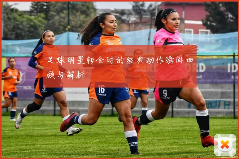足球明星转会时的经典动作瞬间回顾与解析