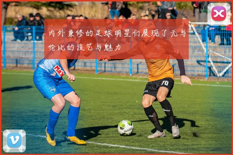 内外兼修的足球明星们展现了无与伦比的技艺与魅力