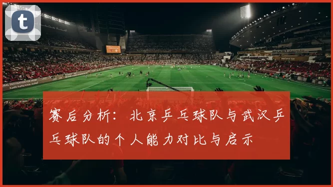 赛后分析：北京乒乓球队与武汉乒乓球队的个人能力对比与启示