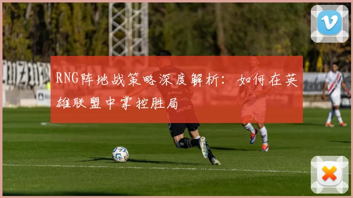RNG阵地战策略深度解析：如何在英雄联盟中掌控胜局