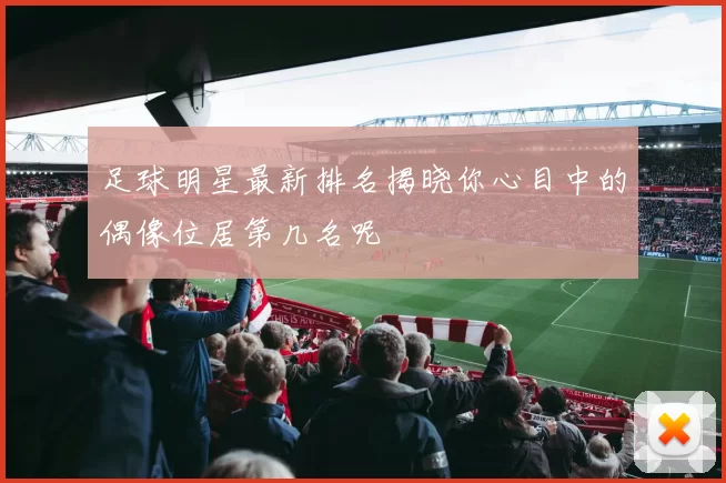 足球明星最新排名揭晓你心目中的偶像位居第几名呢