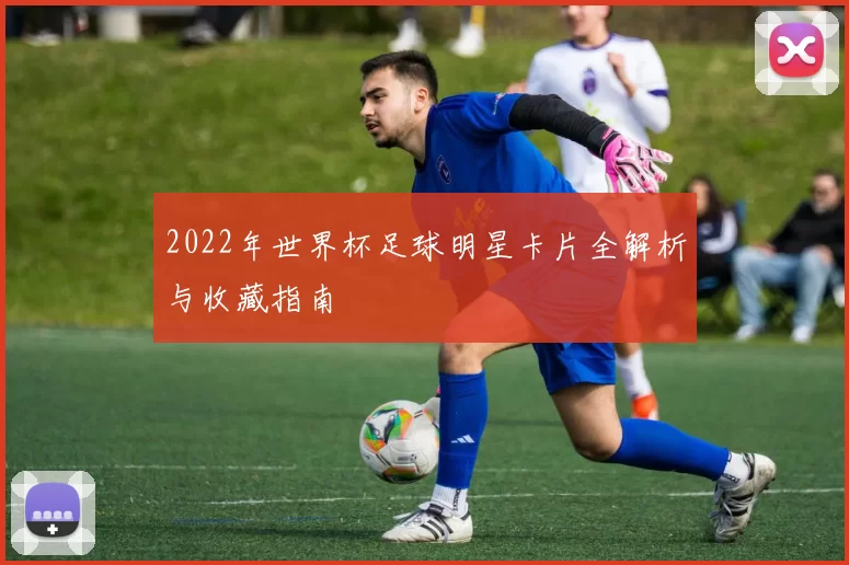 2022年世界杯足球明星卡片全解析与收藏指南