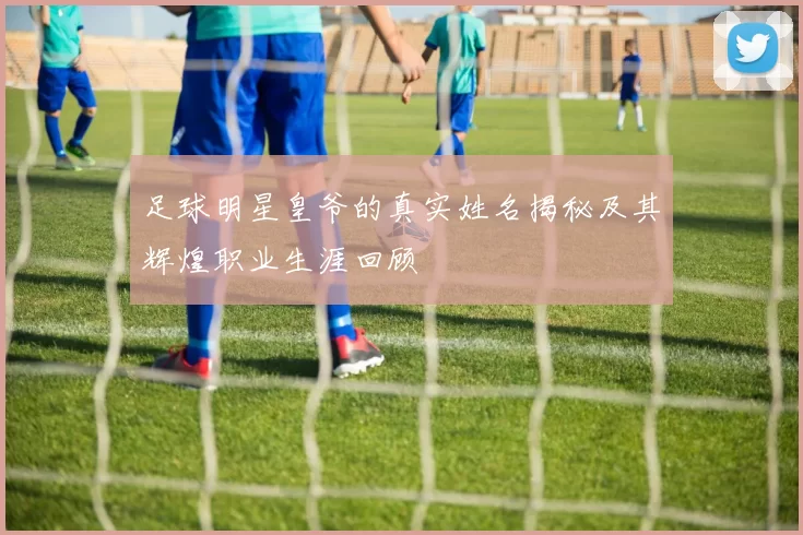 足球明星皇爷的真实姓名揭秘及其辉煌职业生涯回顾
