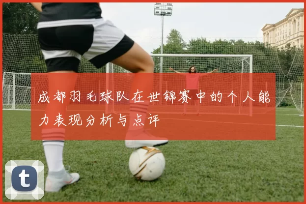 成都羽毛球队在世锦赛中的个人能力表现分析与点评