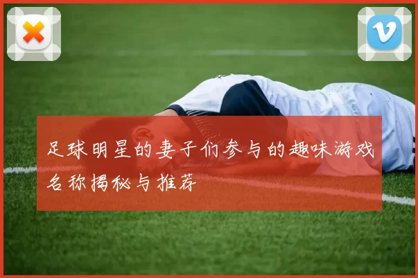 足球明星的妻子们参与的趣味游戏名称揭秘与推荐