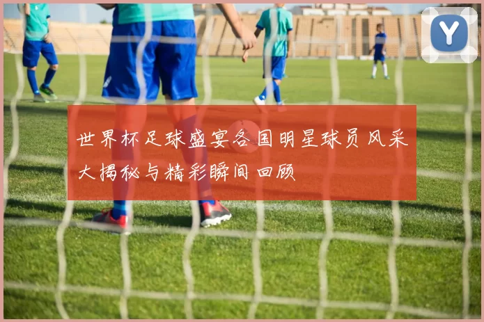 世界杯足球盛宴各国明星球员风采大揭秘与精彩瞬间回顾