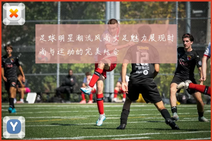 足球明星潮流风尚女足魅力展现时尚与运动的完美结合