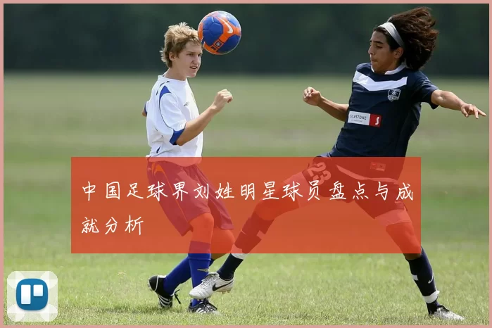 中国足球界刘姓明星球员盘点与成就分析