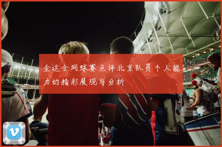 全运会网球赛点评北京队员个人能力的精彩展现与分析