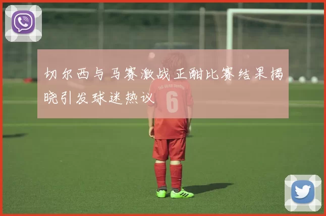 切尔西与马赛激战正酣比赛结果揭晓引发球迷热议