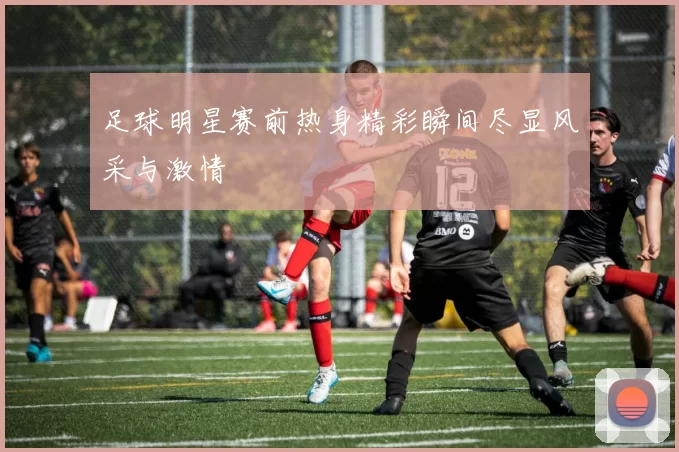 足球明星赛前热身精彩瞬间尽显风采与激情