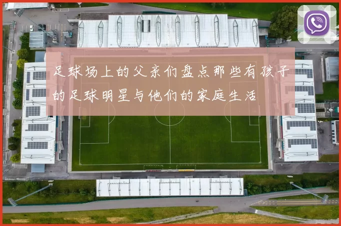 足球场上的父亲们盘点那些有孩子的足球明星与他们的家庭生活